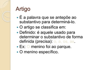 Artigo
 É a palavra que se antepõe ao
substantivo para determiná-lo.
 O artigo se classifica em:
 Definido: é aquele usado para
determinar o substantivo de forma
definida (precisa): o, a, os, as.
 Ex: O menino foi ao parque.
 O menino específico.
 