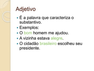 Adjetivo
 É a palavra que caracteriza o
substantivo.
 Exemplos:
 O bom homem me ajudou.
 A vizinha estava alegre.
 O cidadão brasileiro escolheu seu
presidente.
 