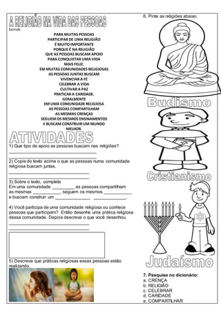 Serrob
PARA MUITAS PESSOAS
PARTICIPAR DE UMA RELIGIÃO
É MUITO IMPORTANTE
PORQUE É NA RELIGIÃO
QUE AS PESSOAS BUSCAM APOIO
PARA CONQUISTAR UMA VIDA
MAIS FELIZ.
EM MUITAS COMUNIDADES RELIGIOSAS
AS PESSOAS JUNTAS BUSCAM
VIVENCIAR A FÉ
CELEBRAR A VIDA
CULTIVAR A PAZ
PRATICAR A CARIDADE.
GERALMENTE
EM UMA COMUNIDADE RELIGIOSA
AS PESSOAS COMPARTILHAM
AS MESMAS CRENÇAS
SEGUEM OS MESMOS ENSINAMENTOS
E BUSCAM CONSTRUIR UM MUNDO
MELHOR.
1) Que tipo de apoio as pessoas buscam nas religiões?
___________________________________
___________________________________
2) Copie do texto acima o que as pessoas numa comunidade
religiosa buscam juntas.
________________________________
________________________________
3) Sobre o texto, complete
Em uma comunidade _________ as pessoas compartilham
as mesmas ___________, seguem os mesmos ___________
e buscam construir um ______________ _____________.
4) Você participa de uma comunidade religiosa ou conhece
pessoas que participam? Então desenhe uma prática religiosa
dessa comunidade. Depois descreva o que você desenhou.
________________________________
________________________________
5) Descreva que práticas religiosas essas pessoas estão
realizando.
6. Pinte as religiões abaixo.
7. Pesquise no dicionário:
a. CRENÇA
b. RELIGIÃO
c. CELEBRAR
d. CARIDADE
e. COMPARTILHAR
 