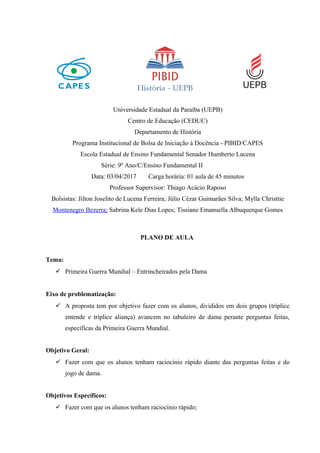 Universidade Estadual da Paraíba (UEPB)
Centro de Educação (CEDUC)
Departamento de História
Programa Institucional de Bolsa de Iniciação à Docência - PIBID/CAPES
Escola Estadual de Ensino Fundamental Senador Humberto Lucena
Série: 9º Ano/C/Ensino Fundamental II
Data: 03/04/2017 Carga horária: 01 aula de 45 minutos
Professor Supervisor: Thiago Acácio Raposo
Bolsistas: Jilton Joselito de Lucena Ferreira; Júlio Cézar Guimarães Silva; Mylla Christtie
Montenegro Bezerra; Sabrina Kele Dias Lopes; Tissiane Emanuella Albuquerque Gomes
PLANO DE AULA
Tema:
 Primeira Guerra Mundial – Entrincheirados pela Dama
Eixo de problematização:
 A proposta tem por objetivo fazer com os alunos, divididos em dois grupos (tríplice
entende e tríplice aliança) avancem no tabuleiro de dama perante perguntas feitas,
especificas da Primeira Guerra Mundial.
Objetivo Geral:
 Fazer com que os alunos tenham raciocínio rápido diante das perguntas feitas e do
jogo de dama.
Objetivos Específicos:
 Fazer com que os alunos tenham raciocínio rápido;
 