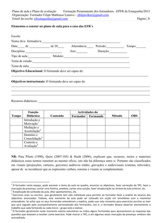 Plano de aula e Plano de avaliação Formação Peramanente dos formadores –EPFR de Estaquinha/2015
Organização: Formador Filipe Mathusso Lunavo – phlipwilker@gmail.com
Email da escola: efrestaquinha@gmail.com Página | 3
Elementos a constar no plano de aula para o caso das EFR´s
Escola:
Nome do/a formador/a:_________________________________________________
Data:____ de _____________ de 20____ Alternância:____ Período:___________ Tempo:______
Disciplina:_______________________ Ano:_______ Duração:___________
Tipo de aula:______________ Módulo:_________________________________________
Tema de estudo:_____________________________________________________________
Tema de aula:_______________________________________________________________
Objectivo Educacional: O formando deve ser capaz de:
______________________________________________________________________________________
Objectivos instrucionais: O formando deve ser capaz de:
_______________________________________________________________________________________
_______________________________________________________________________________________
_______________________________________________________________________________________
Recursos didácticos: ______________________________________________________________________
Tempo
Função
Didáctica Conteúdo
Actividades do
Método OBSFormador Formando
Introdução e
Motivação1
Mediação e
Assimilação2
Domínio e
Consolidação3
Controlo e
Avaliação4
NB: Para Piletti (1990), Quist (2007:105) & Haidt (2006), explicam que, recursos, meios e materiais
didácticos esses termos remetem ao mesmo ofício, isto não há diferença entre si. Portanto são classificados
em visuais (projecções, cartazes, gravuras) auditivos (rádio, gravação) e audiovisuais (cinema, televisão),
apesar de se reconhecer que as expressões verbais, sonoras e visuais se complementam.
1
O formador neste espaço, pode escrever o tema da aula no quadro, anunciar os objectivos, fazer correcção do TPC, fazer a
marcação da presença, contar uma história, anedota, cantar uma canção, fazer recapturação ou síntese da aula anterior, etc.
2
A explicação do conteúdo da aula, ditar apontamentos, etc.
3
Exercícios orais ou escritos que geralmente tem sido individuais para permitir ao formador fazer a análise do alcance dos
objectivos anunciados. Todavia, este momento da aula pode ser colocado em acção em simultâneo com o momento
antecedente. Se achar que os seus formandos entenderam a matéria, pode usar este momento para exercícios escritos se tiver
que será seguido pelo acompanhamento personalizado dos formandos, isto é, o formador deverá observar atentamente o
trabalho que cada formando ou cada micro – grupo está a realizar.
4
O formador geralmente neste momento solicita voluntários ou indica alguns formandos para apresentarem as respostas das
questões que estavam a resolver como exercício. Pode marcar o TPC, e em algumas vezes marcação da presença -embora não
aconselhado.
 