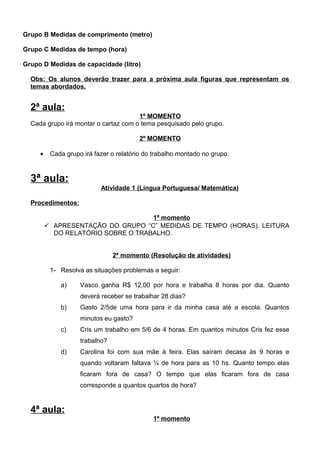 Grupo B Medidas de comprimento (metro)

Grupo C Medidas de tempo (hora)

Grupo D Medidas de capacidade (litro)

  Obs: Os alunos deverão trazer para a próxima aula figuras que representam os
  temas abordados.


  2ª aula:
                                      1º MOMENTO
  Cada grupo irá montar o cartaz com o tema pesquisado pelo grupo.

                                        2º MOMENTO

     •    Cada grupo irá fazer o relatório do trabalho montado no grupo.



  3ª aula:
                           Atividade 1 (Língua Portuguesa/ Matemática)

  Procedimentos:

                                    1º momento
          APRESENTAÇÃO DO GRUPO “C” MEDIDAS DE TEMPO (HORAS). LEITURA
           DO RELATÓRIO SOBRE O TRABALHO.


                                2º momento (Resolução de atividades)

          1- Resolva as situações problemas a seguir:

             a)     Vasco ganha R$ 12,00 por hora e trabalha 8 horas por dia. Quanto
                    deverá receber se trabalhar 28 dias?
             b)     Gasto 2/5de uma hora para ir da minha casa até a escola. Quantos
                    minutos eu gasto?
             c)     Cris um trabalho em 5/6 de 4 horas. Em quantos minutos Cris fez esse
                    trabalho?
             d)     Carolina foi com sua mãe à feira. Elas saíram decasa às 9 horas e
                    quando voltaram faltava ¼ de hora para as 10 hs. Quanto tempo elas
                    ficaram fora de casa? O tempo que elas ficaram fora de casa
                    corresponde a quantos quartos de hora?


  4ª aula:
                                             1º momento
 