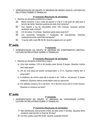  APRESENTAÇÃO DO GRUPO “A” MEDIDAS DE MASSA (QUILO). LEITURA DO
     RELATÓRIO SOBRE O TRABALHO.

                         2º momento (Resolução de atividades)
    1- Resolva as situações problemas a seguir:
     a) Maria comprou 3 kg e meio de açúcar e 2 kg e ¼ de quilo de café para o
           lanche da tarde. Quantos gramas ao todo Ana comprou?
     b) Vou repartir 2 kg de chocolates entre 100 crianças. Quantos gramas
           receberá cada criança?
     c) Um boi pesa 14 arrobas. Quantos quilos pesa esse boi?
     d)      Um caminhão transporta 7 toneladas de mercadorias.                   Quantos
             quilogramas esse caminhão transporta?
     e)      ½ kg de café custa R$ 46,00. Quanto pagarei por um quilo?

5ª aula:
                              1º momento
    APRESENTAÇÃO DO GRUPO “B” MEDIDAS DE COMPRIMENTO (METRO).
     LEITURA DO RELATÓRIO SOBRE O TRABALHO.


                         2º momento (Resolução de atividades)
    1- Resolva as situações problemas a seguir:
       a) Uma loja recebeu 135 m de tecidos para formar 9 peças. Quantos metros
            terá cada peça?
       b) 2/5 de uma peça de tecido correspondem a 12 m. Quantos metros tem a
            peça toda?
       c) A distância da minha casa até a escola é de 1.300 m. Já percorri ¾ dessa
            distância. Quantos metros ainda faltam para eu percorrer/
       d) Um alfaiate comprou 34 m de linho, 18 m de brim azul e 22,5 m brim branco.
            Quantos m comprou ao todo?


6ª aula:
                              1º momento
    APRESENTAÇÃO DO GRUPO “D” MEDIDAS DE CAPACIDADE (LITRO).
     LEITURA DO RELATÓRIO SOBRE O TRABALHO.


                            2º momento (Resolução de atividades)
       1-   São distribuídos diariamente 8 litros de leite entre 4 famílias. Quantos litros
            receberá cada família no final de 30 dias?
       2-   Um litro azeite custa R$ 34,00. Quanto custarão 8 litros?
 