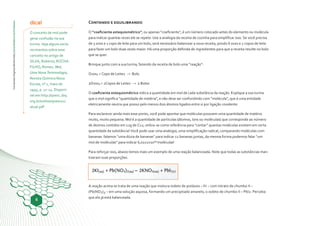 ConteúdosDigitaisMultimídia|GuiaDidáticodoProfessor
6
dica!
O conceito de mol pode
gerar confusão na sua
turma. Veja alguns escla-
recimentos sobre esse
conceito no artigo de
SILVA, Roberto; ROCHA-
FILHO, Romeu. Mol,
Uma Nova Terminologia,
Revista Química Nova
Escola, nº 1, maio de
1995, p. 12-14. Disponí-
vel em http://qnesc.sbq.
org.br/online/qnesc01/
atual.pdf
Contando e equilibrando
O “coeficiente estequiométrico”, ou apenas “coeficiente”, é um número colocado antes do elemento ou molécula
para indicar quantas vezes ele se repete. Use a analogia da receita de cozinha para simplificar isso. Se você precisa
de 3 ovos e 1 copo de leite para um bolo, será necessário balancear a nova receita, pondo 6 ovos e 2 copos de leite
para fazer um bolo duas vezes maior. Há uma proporção definida de ingredientes para que a receita resulte no bolo
que se quer.
Brinque junto com a sua turma, fazendo da receita de bolo uma “reação”:
Ovos3 + Copo de Leite1 → Bolo
2Ovos3 + 2Copos de Leite1 → 2 Bolos
O coeficiente estequiométrico indica a quantidade em mol de cada substância da reação. Explique a sua turma
que o mol significa “quantidade de matéria”, e não deve ser confundindo com “molécula”, que é uma entidade
eletricamente neutra que possui pelo menos dois átomos ligados entre si por ligação covalente.
Para esclarecer ainda mais esse ponto, você pode apontar que moléculas possuem uma quantidade de matéria
muito, muito pequena. Mol é a quantidade de partículas (átomos, íons ou moléculas) que corresponde ao número
de átomos contidos em 12g de C12; utiliza-se como referência para “contar” quantas moléculas existem em certa
quantidade da substância! Você pode usar uma analogia, uma simplificação radical, comparando moléculas com
bananas: falamos “uma dúzia de bananas” para indicar 12 bananas juntas, da mesma forma podemos falar “um
mol de moléculas” para indicar 6,0221x10²³ moléculas!
Para reforçar isso, abaixo temos mais um exemplo de uma reação balanceada. Note que todas as substâncias man-
tiveram suas proporções.
A reação acima se trata de uma reação que mistura iodeto de potássio – KI – com nitrato de chumbo II –
(Pb(NO3)2 – em uma solução aquosa, formando um precipitado amarelo, o iodeto de chumbo II – PbI2. Perceba
que ela já está balanceada.
 