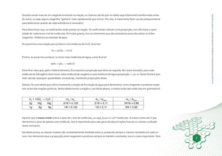 Animação|AhistóriadaQuímicacontadaporsuasdescobertas|ALeidasProporções
7
Quando existe mais de um reagente envolvido na reação, as chances são de que um deles seja totalmente transformado antes
do outro, ou seja, alguns reagentes “gastam” mais rapidamente que outros. Por isso, é importante fazer uso da estequiometria
para determinar quanto de cada substância é necessário.
Para determinar isso, os coeficientes serão postos na reação. Os coeficientes indicam uma proporção, nos informam a quan-
tidade de matéria em mol de moléculas, fórmulas-grama, íons ou elementos que são necessários para não sobrar ou faltar
reagentes. Voltemos ao exemplo da água.
Se quisermos uma reação para produzir uma molécula de H2O, teremos:
H2 + 1/2O2 → H2O
Porém, se quisermos produzir 10 vezes mais moléculas de água, como ficaria?
10H2 + 5O2 → 10H2O
Deve ficar claro que, após o balanceamento, fica exposta a proporção que deve ser seguida. No nosso exemplo, para cada
molécula de hidrogênio deve haver meia molécula de oxigênio e uma molécula de água (proporção: 1:1/2:1). Desta forma é pos-
sível calcular quaisquer quantidades necessárias, mantendo proporções ideais.
Abaixo, há uma tabela que utiliza novamente a reação de formação da água para demonstrar como reagentes e produtos respei-
tam as leis das reações químicas. Nesta tabela temos a reação e, nas linhas abaixo, a massa molar das moléculas em gramas/mol.
H2
+ 1/2O2
→ H2
O mH
/ mO
mH
/ mH2O
mO
/ mH2O
2g 16g 18g 2/16 = 0,125 2/18 = 0,11 16/18 = 0,89
1g 8g 9g 1/8 = 0,125 1/9 = 0,11 8/9 = 0,89
Aponte que a massa molar indica o peso de 1 mol de moléculas, ou seja, 6,0221 x 10²³ moléculas. A massa molecular é que
demonstra o peso de apenas uma molécula. Isto é importante para não gerar dúvida em lições futuras ou mesmo confusão
neste momento.
Na tabela acima, as massas molares são constantemente divididas entre si, provendo sempre o mesmo resultado em cada co-
luna. Isso demonstra que a proporção entre reagentes e produtos sempre se mantém constante, isso é o mais importante. Sem
 