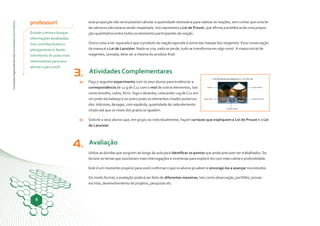 ConteúdosDigitaisMultimídia|GuiaDidáticodoProfessor
8
3.
b)
a)
4.
professor!
Estude o tema e busque
informações atualizadas.
Isso contribuirá para o
planejamento e desen-
volvimento de aulas mais
interessantes para seus
alunos e para você!
essa proporção não seria possível calcular a quantidade necessária para realizar as reações, sem contar que uma lei
da natureza não estaria sendo respeitada. Isto representa a Lei de Proust, que afirma a existência de uma propor-
ção quantitativa entre todos os elementos participantes da reação.
Outra coisa a ser reparada é que o produto da reação equivale à soma das massas dos reagentes. Essa conservação
da massa é a Lei de Lavoisier. Nada se cria, nada se perde, tudo se transforma em algo novo! A massa inicial de
reagentes, somada, deve ser a mesma do produto final.
Atividades Complementares
Faça o seguinte experimento com os seus alunos para evidenciar a
correspondência de 12 g de C12 com o mol de outros elementos, tais
como enxofre, cobre, ferro. Siga o desenho, colocando 12g de C12 em
um prato da balança e no outro prato os elementos citados pulveriza-
dos. Adicione, devagar, com espátula, quantidade de cada elemento
citado até que os níveis dos pratos se igualem.
Solicite a seus alunos que, em grupo ou individualmente, façam cartazes que expliquem a Lei de Proust e a Lei
de Lavoisier.
Avaliação
Utilize as dúvidas que surgirem ao longo da aula para identificar os pontos que ainda precisam ser trabalhados. Se-
lecione os temas que suscitaram mais interrogações e incertezas para explorá-los com mais calma e profundidade.
Este é um momento propício para você confirmar o que os alunos já sabem e encorajá-los a avançar nos estudos.
De modo formal, a avaliação poderá ser feita de diferentes maneiras, tais como observação, portfólio, provas
escritas, desenvolvimento de projetos, pesquisas etc.
 