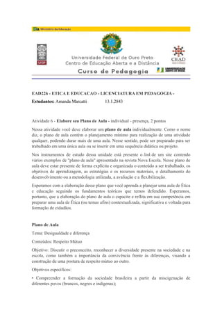 EAD226 - ETICA E EDUCACAO - LICENCIATURA EM PEDAGOGIA -
Estudantes: Amanda Marcatti 13.1.2843
Atividade 6 - Elabore seu Plano de Aula - individual - presença, 2 pontos
Nessa atividade você deve elaborar um plano de aula individualmente. Como o nome
diz, o plano de aula contém o planejamento mínimo para realização de uma atividade
qualquer, podendo durar mais de uma aula. Nesse sentido, pode ser preparado para ser
trabalhado em uma única aula ou se inserir em uma sequência didática ou projeto.
Nos instrumentos de estudo dessa unidade está presente o link de um site contendo
vários exemplos de "plano de aula" apresentado na revista Nova Escola. Nesse plano de
aula deve estar presente de forma explícita e organizada o conteúdo a ser trabalhado, os
objetivos de aprendizagem, as estratégias e os recursos materiais, o detalhamento do
desenvolvimento ou a metodologia utilizada, a avaliação e a flexibilização.
Esperamos com a elaboração desse plano que você aprenda a planejar uma aula de Ética
e educação seguindo os fundamentos teóricos que temos defendido. Esperamos,
portanto, que a elaboração do plano de aula o capacite e reflita em sua competência em
preparar uma aula de Ética (ou temas afins) contextualizada, significativa e voltada para
formação de cidadãos.
Plano de Aula
Tema: Desigualdade e diferença
Conteúdos: Respeito Mútuo
Objetivo: Discutir o preconceito, reconhecer a diversidade presente na sociedade e na
escola, como também a importância da convivência frente às diferenças, visando a
construção de uma postura de respeito mútuo ao outro.
Objetivos específicos:
• Compreender a formação da sociedade brasileira a partir da miscigenação de
diferentes povos (brancos, negros e indígenas);
 