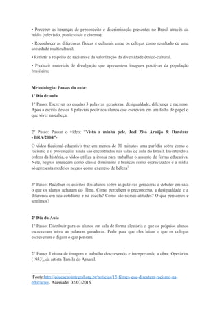 • Perceber as heranças de preconceito e discriminação presentes no Brasil através da
mídia (televisão, publicidade e cinema);
• Reconhecer as diferenças físicas e culturais entre os colegas como resultado de uma
sociedade multicultural;
• Refletir a respeito do racismo e da valorização da diversidade étnico-cultural.
• Produzir materiais de divulgação que apresentem imagens positivas da população
brasileira;
Metodologia- Passos da aula:
1º Dia de aula
1º Passo: Escrever no quadro 3 palavras geradoras: desigualdade, diferença e racismo.
Após a escrita dessas 3 palavras pedir aos alunos que escrevam em um folha de papel o
que viver na cabeça.
2º Passo: Passar o vídeo: “Vista a minha pele, Joel Zito Araújo & Dandara
- BRA/2004”-
O vídeo ficcional-educativo traz em menos de 30 minutos uma paródia sobre como o
racismo e o preconceito ainda são encontrados nas salas de aula do Brasil. Invertendo a
ordem da história, o vídeo utiliza a ironia para trabalhar o assunto de forma educativa.
Nele, negros aparecem como classe dominante e brancos como escravizados e a mídia
só apresenta modelos negros como exemplo de beleza1
3º Passo: Recolher os escritos dos alunos sobre as palavras geradoras e debater em sala
o que os alunos acharam do filme. Como percebem o preconceito, a desigualdade e a
diferença em seu cotidiano e na escola? Como são nossas atitudes? O que pensamos e
sentimos?
2º Dia da Aula
1º Passo: Distribuir para os alunos em sala de forma aleatória o que os próprios alunos
escreveram sobre as palavras geradoras. Pedir para que eles leiam o que os colegas
escreveram e digam o que pensam.
2º Passo: Leitura de imagem e trabalho descrevendo e interpretando a obra: Operários
(1933), da artista Tarsila do Amaral.
1
Fonte:http://educacaointegral.org.br/noticias/13-filmes-que-discutem-racismo-na-
educacao/. Acessado: 02/07/2016.
 