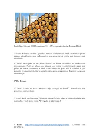 Fonte:http://blogart1000.blogspot.com/2011/05/os-operarios-tarsila-do-amaral.html.
3º Passo: Releitura da obra Operários: pinturas e desenhos de rostos, mostrando que as
pessoas são diferentes, que cada uma tem uma etnia, raça e gostos, que formam a sua
identidade.
4º Passo: Montagem de um painel coletivo da turma, mostrando as diversidades
representadas. Pedir aos alunos que pintem seus rostos e posteriormente façam um
painel na escola. Mostrando a todos como somos um povo rico e diferente e que
portanto, precisamos trabalhar o respeito mútuo como um processo de convivência com
as diferenças.
3º Dia de Aula
1º Passo: Leitura do texto “Ontem e hoje: o negro no Brasil”2
, identificação das
principais características.
2º Passo: Pedir os alunos que façam um texto refletindo sobre os temas abordados nas
duas aulas. Tendo como tema: “O respeito as diferenças”.
2
Fonte: http://www.universitario.com.br/noticias/n.php?i=9439. Acessado em
02/07/2016.
 
