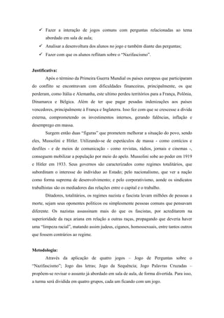  Fazer a interação de jogos comuns com perguntas relacionadas ao tema
abordado em sala de aula;
 Analisar a desenvoltura dos alunos no jogo e também diante das perguntas;
 Fazer com que os alunos reflitam sobre o “Nazifascismo”.
Justificativa:
Após o término da Primeira Guerra Mundial os países europeus que participaram
do conflito se encontravam com dificuldades financeiras, principalmente, os que
perderam, como Itália e Alemanha, este ultimo perdeu territórios para a França, Polônia,
Dinamarca e Bélgica. Além de ter que pagar pesadas indenizações aos países
vencedores, principalmente à França e Inglaterra. Isso fez com que se crescesse a dívida
externa, comprometendo os investimentos internos, gerando falências, inflação e
desemprego em massa.
Surgem então duas “figuras” que prometem melhorar a situação do povo, sendo
eles, Mussolini e Hitler. Utilizando-se de espetáculos de massa - como comícios e
desfiles - e de meios de comunicação - como revistas, rádios, jornais e cinemas -,
conseguem mobilizar a população por meio do apelo. Mussolini sobe ao poder em 1919
e Hitler em 1933. Seus governos são caracterizados como regimes totalitários, que
subordinam o interesse do individuo ao Estado; pelo nacionalismo, que ver a nação
como forma suprema de desenvolvimento; e pelo corporativismo, aonde os sindicatos
trabalhistas são os mediadores das relações entre o capital e o trabalho.
Ditadores, totalitários, os regimes nazista e fascista levam milhões de pessoas a
morte, sejam seus oponentes políticos ou simplesmente pessoas comuns que pensavam
diferente. Os nazistas assassinam mais do que os fascistas, por acreditarem na
superioridade da raça ariana em relação a outras raças, propagando que deveria haver
uma “limpeza racial”, matando assim judeus, ciganos, homossexuais, entre tantos outros
que fossem contrários ao regime.
Metodologia:
Através da aplicação de quatro jogos – Jogo de Perguntas sobre o
“Nazifascismo”; Jogo das letras; Jogo da Sequência; Jogo Palavras Cruzadas –
propõem-se revisar o assunto já abordado em sala de aula, de forma divertida. Para isso,
a turma será dividida em quatro grupos, cada um ficando com um jogo.
 