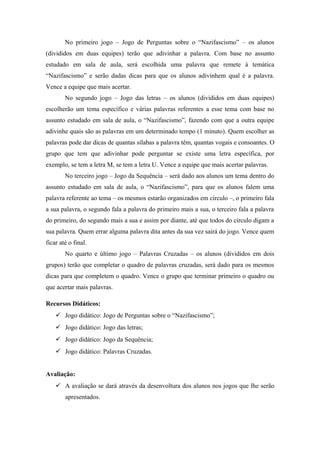 No primeiro jogo – Jogo de Perguntas sobre o “Nazifascismo” – os alunos
(divididos em duas equipes) terão que adivinhar a palavra. Com base no assunto
estudado em sala de aula, será escolhida uma palavra que remete à temática
“Nazifascismo” e serão dadas dicas para que os alunos adivinhem qual é a palavra.
Vence a equipe que mais acertar.
No segundo jogo – Jogo das letras – os alunos (divididos em duas equipes)
escolherão um tema específico e várias palavras referentes a esse tema com base no
assunto estudado em sala de aula, o “Nazifascismo”, fazendo com que a outra equipe
adivinhe quais são as palavras em um determinado tempo (1 minuto). Quem escolher as
palavras pode dar dicas de quantas sílabas a palavra têm, quantas vogais e consoantes. O
grupo que tem que adivinhar pode perguntar se existe uma letra específica, por
exemplo, se tem a letra M, se tem a letra U. Vence a equipe que mais acertar palavras.
No terceiro jogo – Jogo da Sequência – será dado aos alunos um tema dentro do
assunto estudado em sala de aula, o “Nazifascismo”, para que os alunos falem uma
palavra referente ao tema – os mesmos estarão organizados em círculo –, o primeiro fala
a sua palavra, o segundo fala a palavra do primeiro mais a sua, o terceiro fala a palavra
do primeiro, do segundo mais a sua e assim por diante, até que todos do círculo digam a
sua palavra. Quem errar alguma palavra dita antes da sua vez sairá do jogo. Vence quem
ficar até o final.
No quarto e último jogo – Palavras Cruzadas – os alunos (divididos em dois
grupos) terão que completar o quadro de palavras cruzadas, será dado para os mesmos
dicas para que completem o quadro. Vence o grupo que terminar primeiro o quadro ou
que acertar mais palavras.
Recursos Didáticos:
 Jogo didático: Jogo de Perguntas sobre o “Nazifascismo”;
 Jogo didático: Jogo das letras;
 Jogo didático: Jogo da Sequência;
 Jogo didático: Palavras Cruzadas.
Avaliação:
 A avaliação se dará através da desenvoltura dos alunos nos jogos que lhe serão
apresentados.
 