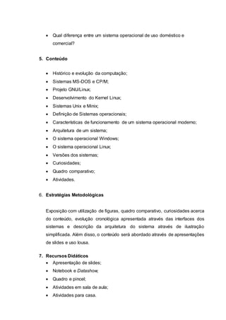  Qual diferença entre um sistema operacional de uso doméstico e
comercial?
5. Conteúdo
 Histórico e evolução da computação;
 Sistemas MS-DOS e CP/M;
 Projeto GNU/Linux;
 Desenvolvimento do Kernel Linux;
 Sistemas Unix e Minix;
 Definição de Sistemas operacionais;
 Características de funcionamento de um sistema operacional moderno;
 Arquitetura de um sistema;
 O sistema operacional Windows;
 O sistema operacional Linux;
 Versões dos sistemas;
 Curiosidades;
 Quadro comparativo;
 Atividades.
6. Estratégias Metodológicas
Exposição com utilização de figuras, quadro comparativo, curiosidades acerca
do conteúdo, evolução cronológica apresentada através das interfaces dos
sistemas e descrição da arquitetura do sistema através de ilustração
simplificada. Além disso, o conteúdo será abordado através de apresentações
de slides e uso lousa.
7. Recursos Didáticos
 Apresentação de slides;
 Notebook e Datashow;
 Quadro e pincel;
 Atividades em sala de aula;
 Atividades para casa.
 
