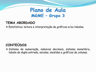 Plano de Aula
MGME – Grupo 3
TEMA ABORDADO
 Estatística: leitura e interpretação de gráficos e/ou tabelas.
CONTEÚDOS
 Sistema de numeração, números decimais, sistema monetário,
tabela de dupla entrada, escalas, medidas e gráficos de colunas.
 