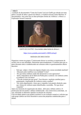 - Aula 2: 
- Exibição do documentário "Canto de Cicatriz" de Laís Chaffe que aborda um tema 
difícil, cercado de tabus e pactos de silêncio: a Violência Sexual contra Meninas. O 
Documentário tem como foco as duas principais formas de violência: o Abuso e a 
Exploração Sexual Comercial. 
https://www.youtube.com/watch?v=DHYt-a5say8 
RODADA DE DISCUSSÃO 
Organizar a turma em grupos. É interessante deixar os cursistas se organizarem de 
acordo com as suas afinidades. Determinar aproximadamente 15 minutos para que os 
pares discutam entre si estabelecendo um consenso sobre os questionamentos abaixo 
descritos: 
- Será que culpar a vítima tem alguma relação com a nossa sociedade machista? 
- Educação pode modificar essa realidade? Como? 
- Por que tantas mulheres ainda não denunciam os seus agressores? 
- Qual a importância da lei Maria da Penha para o contexto da violência contra 
as mulheres? Só a lei basta? 
- “Ela não reclama por que gosta”. Esse discurso machista contribui para a 
perpetuação e legitimação da violência contra a mulher? 
- Em vários depoimentos, vimos que a vergonha é um grande obstáculo, para 
que vítimas de violência sejam identificadas e assistidas. Por que dessa 
vergonha? 
Após esse momento de organização das ideias , abrir para o debate coletivo. O 
professor(a) deverá mediar o debate estabelecendo uma controvérsia controlada , ou 
seja, utilizando as diferentes opiniões na direção do consenso. 
Uma atividade optativa que poderá constituir-se em avaliação somativa é solicitar que 
cada grupo elabore um texto dissertativo acerca das propostas estabelecidas para o 
debate. 
 