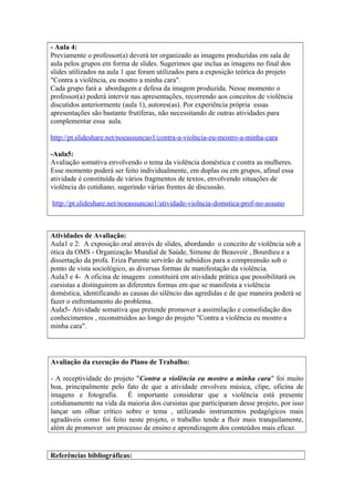 - Aula 4: 
Previamente o professor(a) deverá ter organizado as imagens produzidas em sala de 
aula pelos grupos em forma de slides. Sugerimos que inclua as imagens no final dos 
slides utilizados na aula 1 que foram utilizados para a exposição teórica do projeto 
"Contra a violência, eu mostro a minha cara". 
Cada grupo fará a abordagem e defesa da imagem produzida. Nesse momento o 
professor(a) poderá intervir nas apresentações, recorrendo aos conceitos de violência 
discutidos anteriormente (aula 1), autores(as). Por experiência própria essas 
apresentações são bastante frutíferas, não necessitando de outras atividades para 
complementar essa aula. 
http://pt.slideshare.net/noeassuncao1/contra-a-violncia-eu-mostro-a-minha-cara 
-Aula5: 
Avaliação somativa envolvendo o tema da violência doméstica e contra as mulheres. 
Esse momento poderá ser feito individualmente, em duplas ou em grupos, afinal essa 
atividade é constituída de vários fragmentos de textos, envolvendo situações de 
violência do cotidiano, sugerindo várias frentes de discussão. 
http://pt.slideshare.net/noeassuncao1/atividade-violncia-domstica-prof-no-assuno 
Atividades de Avaliação: 
Aula1 e 2: A exposição oral através de slides, abordando o conceito de violência sob a 
ótica da OMS - Organização Mundial de Saúde, Simone de Beauvoir , Bourdieu e a 
dissertação da profa. Eriza Parente servirão de subsídios para a compreensão sob o 
ponto de vista sociológico, as diversas formas de manifestação da violência. 
Aula3 e 4- A oficina de imagens constituirá em atividade prática que possibilitará os 
cursistas a distinguirem as diferentes formas em que se manifesta a violência 
doméstica, identificando as causas do silêncio das agredidas e de que maneira poderá se 
fazer o enfrentamento do problema. 
Aula5- Atividade somativa que pretende promover a assimilação e consolidação dos 
conhecimentos , reconstruídos ao longo do projeto "Contra a violência eu mostro a 
minha cara". 
Avaliação da execução do Plano de Trabalho: 
- A receptividade do projeto "Contra a violência eu mostro a minha cara" foi muito 
boa, principalmente pelo fato de que a atividade envolveu música, clipe, oficina de 
imagens e fotografia. É importante considerar que a violência está presente 
cotidianamente na vida da maioria dos cursistas que participaram desse projeto, por isso 
lançar um olhar crítico sobre o tema , utilizando instrumentos pedagógicos mais 
agradáveis como foi feito neste projeto, o trabalho tende a fluir mais tranquilamente, 
além de promover um processo de ensino e aprendizagem dos conteúdos mais eficaz. 
Referências bibliográficas: 
 