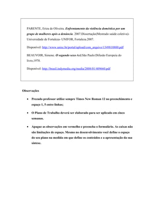 PARENTE, Eriza de Oliveira. Enfrentamento da violência doméstica por um 
grupo de mulheres após a denúncia. 2007.Dissertação(Mestrado saúde coletiva)- 
Universidade de Fortaleza- UNIFOR, Fortaleza.2007. 
Disponível: http://www.unisc.br/portal/upload/com_arquivo/1349810800.pdf 
BEAUVOIR, Simone. O segundo sexo.4ed.São Paulo:Difusão Europeia do 
livro,1970. 
Disponível: http://brasil.indymedia.org/media/2008/01/409660.pdf 
Observações 
· Prezado professor utilize sempre Times New Roman 12 no preenchimento e 
espaço 1, 5 entre linhas; 
· O Plano de Trabalho deverá ser elaborado para ser aplicado em cinco 
semanas. 
· Apague as observações em vermelho e preencha o formulário. As caixas não 
são limitações de espaço. Mesmo no desenvolvimento você define o espaço 
do seu plano na medida em que define os conteúdos e a apresentação da sua 
síntese. 
 