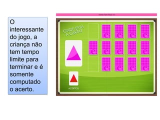 O
interessante
do jogo, a
criança não
tem tempo
limite para
terminar e é
somente
computado
o acerto.
 