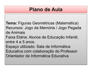 Tema: Figuras Geométricas (Matemática)
Recursos: Jogo da Memória / Jogo Pegada
de Animais
Faixa Etária: Alunos de Educação Infantil,
entre 4 e 5 anos.
Espaço utilizado: Sala de Informática
Educativa com colaboração do Professor
Orientador de Informática Educativa
Plano de Aula
 