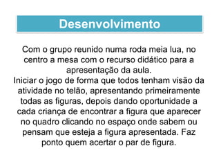Com o grupo reunido numa roda meia lua, no
centro a mesa com o recurso didático para a
apresentação da aula.
Iniciar o jogo de forma que todos tenham visão da
atividade no telão, apresentando primeiramente
todas as figuras, depois dando oportunidade a
cada criança de encontrar a figura que aparecer
no quadro clicando no espaço onde sabem ou
pensam que esteja a figura apresentada. Faz
ponto quem acertar o par de figura.
Desenvolvimento
 