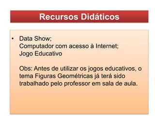 • Data Show;
Computador com acesso à Internet;
Jogo Educativo
Obs: Antes de utilizar os jogos educativos, o
tema Figuras Geométricas já terá sido
trabalhado pelo professor em sala de aula.
Recursos Didáticos
 
