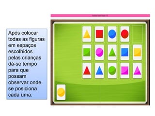 Após colocar
todas as figuras
em espaços
escolhidos
pelas crianças
dá-se tempo
para que
possam
observar onde
se posiciona
cada uma.
 