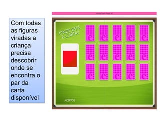 Com todas
as figuras
viradas a
criança
precisa
descobrir
onde se
encontra o
par da
carta
disponível
 