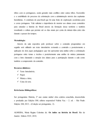 tribos com os portugueses, assim gerando mais conflitos entre outras tribos. Escravidão
e a estabilidade do processo de colonização com a administração através das capitanias
hereditárias. A existência do pau-brasil que foi uma fonte de exploração econômica para
a coroa portuguesa. Vale salientar a importância de mostrar aos alunos esses conteúdos
para entender a história do Brasil através da formação desse território e também
ressaltando a cultura que persiste até os dias atuais por conta da mistura tidas entre elas
durante o passar dos tempos.
Metodologia:
Através da aula expositiva pelo professor sobre o conteúdo programático em
seguida será utilizado um texto introdutório revisando o conteúdo e posteriormente a
aplicação de dois jogos pedagógicos que vão apresentar uma análise sobre a colonização
portuguesa entre temas e trechos e posteriormente uma análise de música juntamente
com a letra chamando a atenção dos alunos para a participação durante a aula como
também a compreensão do conteúdo.
Recursos didáticos:
 Texto Introdutório;
 Papel;
 Música e letra;
 Caixa de som.
Referências Bibliográficas:
Ser protagonista: História, 2º ano: ensino médio/ obra coletiva concebida, desenvolvida
e produzida por Edições SM; editora responsável Valéria Vaz. - 2. ed. – São Paulo:
Edições SM, 2013. - (Coleção ser protagonista; 2).
ALMEIDA, Maria Regina Celestino de. Os índios na história do Brasil. Rio de
Janeiro: Editora FGV, 2010.
 