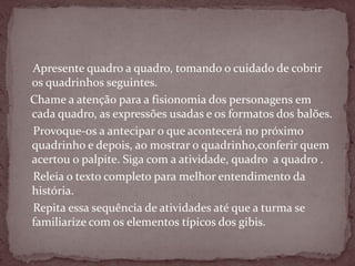 Apresente quadro a quadro, tomando o cuidado de cobrir
os quadrinhos seguintes.
Chame a atenção para a fisionomia dos personagens em
cada quadro, as expressões usadas e os formatos dos balões.
Provoque-os a antecipar o que acontecerá no próximo
quadrinho e depois, ao mostrar o quadrinho,conferir quem
acertou o palpite. Siga com a atividade, quadro a quadro .
Releia o texto completo para melhor entendimento da
história.
Repita essa sequência de atividades até que a turma se
familiarize com os elementos típicos dos gibis.
 