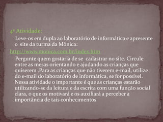 4ª Atividade:
Leve-os em dupla ao laboratório de informática e apresente
o site da turma da Mônica:
http://www.monica.com.br/index.htm
Pergunte quem gostaria de se cadastrar no site. Circule
entre as mesas orientando e ajudando as crianças que
quiserem .Para as crianças que não tiverem e-mail, utilize
do e-mail do laboratório de informática, se for possível.
Nessa atividade o importante é que as crianças estarão
utilizando-se da leitura e da escrita com uma função social
clara, o que os motivará e os auxiliará a perceber a
importância de tais conhecimentos.
 
