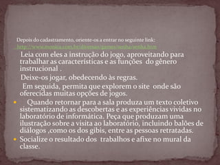 Depois do cadastramento, oriente-os a entrar no seguinte link:
http://www.monica.com.br/diversao/games/senha/senha.htm
Leia com eles a instrução do jogo, aproveitando para
trabalhar as características e as funções do gênero
instrucional .
Deixe-os jogar, obedecendo às regras.
Em seguida, permita que explorem o site onde são
oferecidas muitas opções de jogos.
 Quando retornar para a sala produza um texto coletivo
sistematizando as descobertas e as experiências vividas no
laboratório de informática. Peça que produzam uma
ilustração sobre a visita ao laboratório, incluindo balões de
diálogos ,como os dos gibis, entre as pessoas retratadas.
 Socialize o resultado dos trabalhos e afixe no mural da
classe.
 