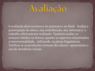 A avaliação deve acontecer no processo e no final. Avaliar a
participação do aluno, sua contribuição, seu interesse e o
trabalho efetivamente realizado. Também avaliar os
avanços obtidos na leitura, quanto as aspectos relacionados
a intertextualidade, utilizando as pistas linguísticas.
Verificar se as produções textuais dos alunos apresentam o
uso de metáforas visuais .
 