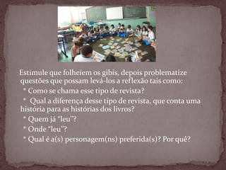 Estimule que folheiem os gibis, depois problematize
questões que possam levá-los a reflexão tais como:
* Como se chama esse tipo de revista?
* Qual a diferença desse tipo de revista, que conta uma
história para as histórias dos livros?
* Quem já “leu’’?
* Onde “leu’’?
* Qual é a(s) personagem(ns) preferida(s)? Por quê?
 