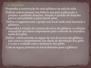 2ª Atividade:
Proponha a construção de uma gibiteca na sala de aula.
Elabore coletivamente um bilhete aos pais explicando o
projeto e pedindo doações. Amplie o pedido de doações
para a comunidade e para outras salas.
Defina e organize com o grupo um local onde será montada a
gibiteca.
Proponha a criação da carteira de sócio da gibiteca e a eleição
mensal de um aluno responsável pelo controle de entrada e
saída dos gibis.
Defina coletivamente as regras de uso do acervo da gibiteca,
tais como o cumprimento das datas de devolução dos gibis
e o uso e cuidado com o manuseio dos gibis.
Cole as regras próximo ao local definido para a gibiteca
 
