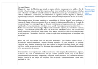 E o que é Higiene?
Higiene é a parte da Medicina que estuda os meios próprios para conservar a saúde, a fim de
permitir o funcionamento normal do organismo, bem como estabelecer a harmonia das relações
entre o Homem e o ambiente tentando eliminar as influências nocivas que esse ambiente possa ter
sobre o ser humano. Assim sendo, são importantes os seguintes aspectos: higiene da habitação,
higiene corporal, higiene alimentar e profilaxia das doenças contagiosas (através do uso de vacinas).
Além desses pontos, devemos considerar a necessidade da Higiene Mental, pois conforme o
conceito de Saúde, o bem-estar também deve ser mental. A higiene mental implica na elevação do
pensamento e por isso todo aquele que se alimenta mentalmente de imagens e propósitos saudáveis,
equilibrados e bons, atrairá para si afinidades nesse sentido e conseqüentemente se sentirá bem.
Todos nós conhecemos frases do tipo: “Quem canta seus males espanta”, “O bom humor afasta as
doenças”, “vive melhor aquele que ri mais” etc. Com isso, percebemos que o bem ou mal-estar
mental/emocional, reflete-se em nosso estado físico. Quem nunca ficou com dor de cabeça depois
de um problema? Quem nunca ficou com o coração disparado e as mãos geladas ao se deparar com
um perigo?
Tendo em vista essa enorme série de prováveis problemas a que estamos sujeitos devido a
descontroles mentais/emocionais, seguem algumas sugestões: ter uma distração; ter amigos;
conversar sobre assuntos agradáveis; sorrir; servir e fazer os outros felizes; estar alegre; orar e ter fé
em Deus, confiar e entregar-se a Ele; descansar das preocupações e dos problemas não pensando
neles nos momentos de repouso.
Se associarmos essas sugestões aos cuidados com nosso corpo (higiene, boa alimentação, repouso,
exercícios, etc), com o ambiente físico em que vivemos (limpeza, ordem, etc), e com nossos
relacionamentos sociais (boas companhias, freqüentar locais saudáveis, etc), certamente teremos
maiores chances de nos manter em equilíbrio físico e mental e conseqüentemente a uma maior
qualidade de vida.
http://evangelizaca
o-
infantil.blogspot.c
om/2011/07/aula-
higiene-
mental.html
 