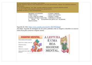 Os bons pensamentos nos fazem mais felizes;
Quando fazemos alguma coisa obedecendo a um mau pensamento, depois nos sentimos infelizes,
aborrecidos;
A “voz da consciência” nos “fala” quando estamos errados e quando estamos certos.
O “eu-luz” brilha muito quando temos bons pensamentos.
Exemplos de bons e maus pensamentos.
Agradecer um presente • Chutar o gatinho
• Pedir licença • Dizer uma mentira
• Tirar o lápis do colega • Ajudar o colega
• Prestar atenção a quem fala • Obedecer a mamãe
• Deixar os brinquedos
desarrumados
• Ser gentil com as pessoas
Sugestão de vídeo: https://www.youtube.com/watch?v=R4J7WGdnpg0
Atividade: Sugestão de montagem de um cartaz, podendo colar as imagens e desenhar ou escrever
outras dicas para conservar a higiene mental
 