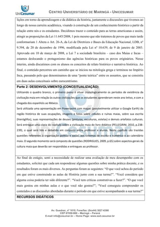 CENTRO UNIVERSITÁRIO DE MARINGÁ - UNICESUMAR
Av. Guedner, nº 1610, Fone/fax: (0xx44) 3027-6360
CEP 87050-900 – Maringá – Paraná
E-mail info@cesumar.br – Home Page: www.ead.cesumar.br
lições em torno da aprendizagem e da didática da história, juntamente a discussões que tivemos ao
longo de nossa carreira acadêmica, visando à construção de um conhecimento histórico a partir da
relação entre nós e os estudantes. Decidimos trazer o conteúdo para as terras americanas e assim,
atingir as proposições da Lei 11.645/2008, 1 pois mesmo que não tratemos de povos que mais tarde
conformariam 1 Altera o Art. 26-A, da Lei de Diretrizes e Bases da Educação Nacional, LDB, nº
9.394, de 20 de dezembro de 1996, modificada pela Lei nº 10.639, de 9 de janeiro de 2003.
Aprovada em 10 de março de 2008, a Lei 7 a sociedade brasileira – caso dos Maias e Incas –
estamos deslocando o protagonismo das agências históricas para os povos originários. Nesse
ínterim, ainda discutimos com os alunos os conceitos de relato histórico e narrativa histórica. Ao
final, o conteúdo percorreu um caminho que se iniciou na mitologia grega e terminou no Império
Inca, passando pelo que denominamos de uma “ponte teórica” entre os assuntos, que se consistiu
em duas aulas conceituais sobre eurocentrismo.
Parte 2: DESENVOLVIMENTO (CONCEITUALIZAÇÃO)
Utilizando o quadro branco, o primeiro passo é situar cronologicamente os períodos de existência da
civilização maia em relação às outras civilizações que os estudantes aprenderam neste ano letivo, e com a
chegada dos espanhóis ao México.
Será utilizada uma apresentação em Powerpoint com mapas (possivelmente utilizar o Google Earth) da
região histórica de suas ocupações, imagens e fotos sobre cidades e ruínas maias, sobre sua escrita
(hieróglifos), suas representações de deuses (pinturas, esculturas, estelas) e demais artefatos culturais.
Será entregue uma cópia do capítulo sobre a civilização maia do livro didático (PELLEGRINI, 2010, p.238-
239), o qual será lido e debatido em conjunto entre professor e alunos. Neste capítulo são trazidas
questões referentes à organização política e social, aos sistemas de escrita e numérico e ao calendário
maia. O segundo momento será composto de questões (RODRIGUES, 2009, p.65) sobre aspectos gerais da
cultura maia que deverão ser respondidas e entregues ao professor.
Ao final do estágio, senti a necessidade de realizar uma avaliação de meu desempenho com os
estudantes, solicitei que cada um respondesse algumas questões sobre minha prática docente, e os
resultados foram os mais diversos. As perguntas foram as seguintes: “O que você achou do período
em que estive construindo as aulas de História junto com a sua turma?”. “Você considera que
alguma coisa poderia ter sido diferente?”. “Você tem críticas construtivas a fazer?”. “O que você
mais gostou em minhas aulas e o que você não gostou?”; “Você conseguiu compreender os
conteúdos e as discussões abordadas durante o período em que estive acompanhando a sua turma?”
RECURSOS DIDÁTICOS
 