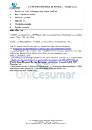 CENTRO UNIVERSITÁRIO DE MARINGÁ - UNICESUMAR
Av. Guedner, nº 1610, Fone/fax: (0xx44) 3027-6360
CEP 87050-900 – Maringá – Paraná
E-mail info@cesumar.br – Home Page: www.ead.cesumar.br
1. Projetor de vídeo ou imagem para passar os slides.
2. Pen drive com os slides.
3. Folhas A4 (Sulfite).
4. Lápis de cor.
5. Atividade xerocada.
6. Quadro e caneta.
REFERÊNCIAS
FERREIRA, Marieta de Moraes; FRANCO, Renato. Aprendendo História: Reflexão e Ensino. Rio de
Janeiro, Editora FGV, 2.ed. 2013.
NOVAIS, Adauto (Org.) Tempo e História. São Paulo: Companhia das Letras, 1992.
SANCHÍS, Ramón. Evolução Histórica das Concepções sobre o Tempo. Disponível
em: https://nova-acropole.pt/evolucao-historica-das-concepcoes-sobre-o-tempo/.
CALAZANS, Diego José de. Tempo ou Não- Tempo? Um estudo acerca da experiência de tempo e
o não-tempo da experiência. Disponível em: https://www.maxwell.vrac.puc-
rio.br/10314/10314_3.PDF.
TREIN, Hans (Org.). Caderno para a Semana dos povos indígenas 2006. pp. 12-13. Disponível em
: http://comin.org.br/static/arquivos-publicacao/semana-dos-povos-2006-1207077020.pdf .
BRASIL. Base Nacional Comum Curricular. Ministério da Educação/MEC: 2017.
Disponível em:
<http://portal.mec.gov.br/index.php?option=com_docman&view=download&alias=79601
-anexo-texto-bncc-reexportado-pdf-2&category_slug=dezembro-2017-
pdf&Itemid=30192>. Acesso em:
 