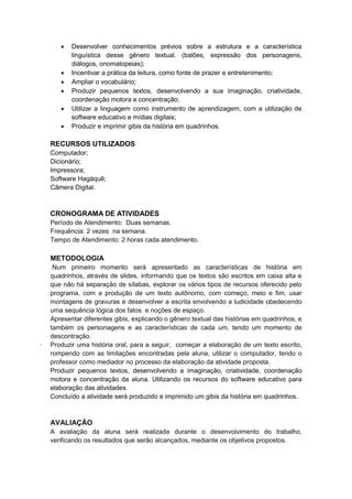  Desenvolver conhecimentos prévios sobre a estrutura e a característica
linguística desse gênero textual. (balões, expressão dos personagens,
diálogos, onomatopeias);
 Incentivar a prática da leitura, como fonte de prazer e entretenimento;
 Ampliar o vocabulário;
 Produzir pequenos textos, desenvolvendo a sua imaginação, criatividade,
coordenação motora e concentração;
 Utilizar a linguagem como instrumento de aprendizagem, com a utilização de
software educativo e mídias digitais;
 Produzir e imprimir gibis da história em quadrinhos.
RECURSOS UTILIZADOS
Computador;
Dicionário;
Impressora;
Software Hagáquê;
Câmera Digital.
CRONOGRAMA DE ATIVIDADES
Período de Atendimento: Duas semanas.
Frequência: 2 vezes na semana.
Tempo de Atendimento: 2 horas cada atendimento.
METODOLOGIA
Num primeiro momento será apresentado as características de história em
quadrinhos, através de slides, informando que os textos são escritos em caixa alta e
que não há separação de sílabas, explorar os vários tipos de recursos oferecido pelo
programa, com a produção de um texto autônomo, com começo, meio e fim, usar
montagens de gravuras e desenvolver a escrita envolvendo a ludicidade obedecendo
uma sequência lógica dos fatos e noções de espaço.
Apresentar diferentes gibis, explicando o gênero textual das histórias em quadrinhos, e
também os personagens e as características de cada um, tendo um momento de
descontração.
· Produzir uma história oral, para a seguir, começar a elaboração de um texto escrito,
rompendo com as limitações encontradas pela aluna, utilizar o computador, tendo o
professor como mediador no processo da elaboração da atividade proposta.
Produzir pequenos textos, desenvolvendo a imaginação, criatividade, coordenação
motora e concentração da aluna. Utilizando os recursos do software educativo para
elaboração das atividades.
Concluído a atividade será produzido e imprimido um gibis da história em quadrinhos.
AVALIAÇÃO
A avaliação da aluna será realizada durante o desenvolvimento do trabalho,
verificando os resultados que serão alcançados, mediante os objetivos propostos.
 