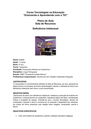 Curso Tecnologias na Educação
“Ensinando e Aprendendo com a TIC”
Plano de Aula
Sala de Recursos
Deficiência Intelectual
Aluna: Esther
Idade: 11 anos
Série: 5º ano
Turno: Vespertino
Conteúdo; Produzindo Histórias em Quadrinhos
Disciplina: Língua Portuguesa
Escola: EMEF “Presidente Castelo Branco”
Professoras responsáveis: Alcinéia De Carl i Dadalto e Maristela Fereguetti
JUSTIFICATIVA
O computador é uma ferramenta utilizada na Sala de Recursos, por isso, apropriar-se
desse recurso no processo de ensino aprendizagem valoriza o interesse do aluno com
deficiência intelectual, bem como, a sua concentração.
OBJETIVO GERAL
Oportunizar ao aluno com deficiência intelectual, mediante a produção de histórias em
quadrinhos o enriquecimento do vocabulário, sequência lógica dos fatos, coordenação
motora e questões de espaço. Entende-se que o recurso tecnológico, através do
computador, motivará o aluno a envolver-se na proposta e despertará seu interesse,
por propor de forma prazerosa uma relação entre imagens, computador, escrita e
leitura.
OBJETIVOS ESPECÍFICOS
 Criar uma história em quadrinhos usando o software educativo Hagáquê;
 