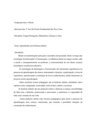 Tempo previsto: 4 Horas


Série prevista: 3º Ano do Ensino Fundamental dos Nove Anos


Disciplina: Língua Portuguesa, Matemática, Ciências e Artes




Tema: Aprendendo com histórias infantis


 Introdução:
      Diante às transformações pela qual a sociedade está passando, frente o avanço das
tecnologias da Informação e Comunicação, e a influência destas no espaço escolar, cabe
a escola e consequentemente ao professor, a conscientização do uso destes recursos
tecnológicos no processo educativo.
       As tecnologias da Informação e Comunicação são ferramentas significativas no
processo de aprendizagem dos alunos, aumentando o interesse, a participação, a troca de
experiência, oportunizando a construção de novos conhecimentos, dando dinamismo ao
processo ensino aprendizagem.
       Outro excelente recurso pedagógico são as histórias infantis, abordando vários
aspectos como: imaginação, criatividade, senso-crítico, caráter e raciocínio.
     As histórias infantis são um potencial criativo, oferecem a criança a possibilidade
de lidar com o diferente, promovendo a auto-estima, a autonomia e a capacidade de
lidar com o mundo em sua volta.
       Assim podemos utilizar estes recursos pedagógicos para tornar o processo de
aprendizagem mais criativo, interessante, que estimule e possibilite situações de
construção do conhecimento.
 