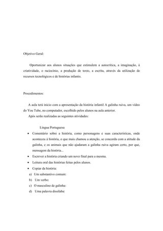 Objetivo Geral:


       Oportunizar aos alunos situações que estimulem a autocrítica, a imaginação, à
criatividade, o raciocínio, a produção de texto, a escrita, através da utilização de
recursos tecnológicos e de histórias infantis.




Procedimentos:


   A aula terá inicio com a apresentação da história infantil A galinha ruiva, um vídeo
do You Tube, no computador, escolhido pelos alunos na aula anterior.
   Após serão realizadas as seguintes atividades:


              Língua Portuguesa
   •     Comentário sobre a história, como personagens e suas características, onde
         aconteceu à história, o que mais chamou a atenção, se concorda com a atitude da
         galinha, e os animais que não ajudaram a galinha ruiva agiram certo, por que,
         mensagem da história...
   •     Escrever a história criando um novo final para a mesma.
   •     Leitura oral das histórias feitas pelos alunos.
   •     Copiar da história:
       a) Um substantivo comum:
       b) Um verbo:
       c) O masculino de galinha:
       d) Uma palavra dissílaba:
 