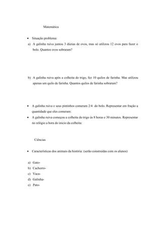 Matemática


•   Situação problema:
a) A galinha ruiva juntou 3 dúzias de ovos, mas só utilizou 12 ovos para fazer o
    bolo. Quantos ovos sobraram?




b) A galinha ruiva após a colheita do trigo, fez 10 quilos de farinha. Mas utilizou
    apenas um quilo de farinha. Quantos quilos de farinha sobraram?




•   A galinha ruiva e seus pintinhos comeram 2/4 do bolo. Representar em fração a
    quantidade que eles comeram:
•   A galinha ruiva começou a colheita do trigo às 8 horas e 30 minutos. Representar
    no relógio a hora do inicio da colheita:




     Ciências


•   Características dos animais da história: (serão construídas com os alunos)


a) Gato-
b) Cachorro-
c) Vaca-
d) Galinha-
e) Pato-
 