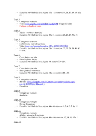 − Exercício: Atividade do livro página: 16 a 18, números: 14, 16, 17, 18, 19, 22 e
24.
Etapa 3:
− Correção do exercício
− Vídeo: www.youtube.com/embed/J3-bqEdgWiM - Fração no limão
− Ficha de avaliação do vídeo
Etapa 4:
− Adição e subtração de fração
− Exercício: Atividade do livro página: 20 e 21, números: 25, 26, 29, 30 e 31.
Etapa 5:
− Correção do exercício
− Multiplicação e divisão de fração
− Vídeo: issuu.com/anamleal/docs/frac_02?e=4059913/2899261
− Exercício: Atividade do livro página: 23 a 28, números: 32, 33, 38, 39, 40, 42,
43 e 46.
Etapa 6:
− Correção do exercício
− Potenciação de fração
− Exercício: Atividade do livro página: 30, números: 50 a 54.
Etapa 7:
− Correção do exercício
− Raiz Quadrada com fração
− Exercício: Atividade do livro página: 32 e 33, números: 55 a 60.
Etapa 8:
− Correção do exercício
− Revisão: www.educopedia.com.br/Cadastro/Atividade/Visualizar.aspx?
pgn_id=103145tipo=2&pgant=v
− Exercícios
Etapa 9:
− Correção do exercício
− Avaliação
Etapa 10:
− Correção da avaliação
− Revisar de decimais
− Exercício: Atividade do livro página: 44 a 46, números: 1, 2, 4, 5, 7, 8 e 11
Etapa 11:
− Correção do exercício
− Adição e subtração de decimais
− Exercício: Atividade do livro página: 48 a 450, números: 13, 14, 16, 17 e 21.
Etapa 12:

 