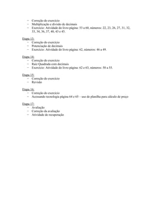 − Correção do exercício
− Multiplicação e divisão de decimais
− Exercício: Atividade do livro página: 53 a 60, números: 22, 23, 26, 27, 31, 32,
33, 34, 36, 37, 40, 43 e 45.
Etapa 13:
− Correção do exercício
− Potenciação de decimais
− Exercício: Atividade do livro página: 62, números: 46 a 49.
Etapa 14:
− Correção do exercício
− Raiz Quadrada com decimais
− Exercício: Atividade do livro página: 62 e 63, números: 50 a 55.
Etapa 15:
− Correção do exercício
− Revisão
Etapa 16:
− Correção do exercício
− Acessando tecnologia página 64 e 65 – uso de planilha para cálculo de preço
Etapa 17:
− Avaliação
− Correção da avaliação
− Atividade de recuperação

 
