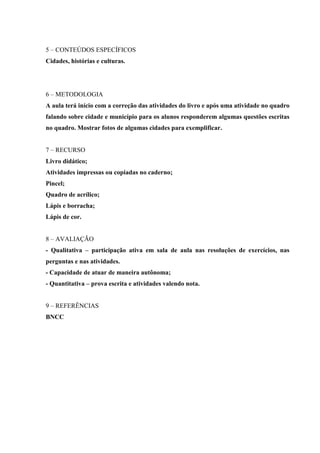 5 – CONTEÚDOS ESPECÍFICOS
Cidades, histórias e culturas.
6 – METODOLOGIA
A aula terá início com a correção das atividades do livro e após uma atividade no quadro
falando sobre cidade e município para os alunos responderem algumas questões escritas
no quadro. Mostrar fotos de algumas cidades para exemplificar.
7 – RECURSO
Livro didático;
Atividades impressas ou copiadas no caderno;
Pincel;
Quadro de acrílico;
Lápis e borracha;
Lápis de cor.
8 – AVALIAÇÃO
- Qualitativa – participação ativa em sala de aula nas resoluções de exercícios, nas
perguntas e nas atividades.
- Capacidade de atuar de maneira autônoma;
- Quantitativa – prova escrita e atividades valendo nota.
9 – REFERÊNCIAS
BNCC
 