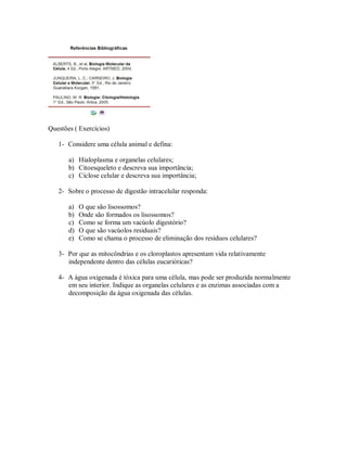 Questões ( Exercícios)

   1- Considere uma célula animal e defina:

       a) Hialoplasma e organelas celulares;
       b) Citoesqueleto e descreva sua importância;
       c) Ciclose celular e descreva sua importância;

   2- Sobre o processo de digestão intracelular responda:

       a)   O que são lisossomos?
       b)   Onde são formados os lisossomos?
       c)   Como se forma um vacúolo digestório?
       d)   O que são vacúolos residuais?
       e)   Como se chama o processo de eliminação dos resíduos celulares?

   3- Por que as mitocôndrias e os cloroplastos apresentam vida relativamente
      independente dentro das células eucarióticas?

   4- A água oxigenada é tóxica para uma célula, mas pode ser produzida normalmente
      em seu interior. Indique as organelas celulares e as enzimas associadas com a
      decomposição da água oxigenada das células.
 