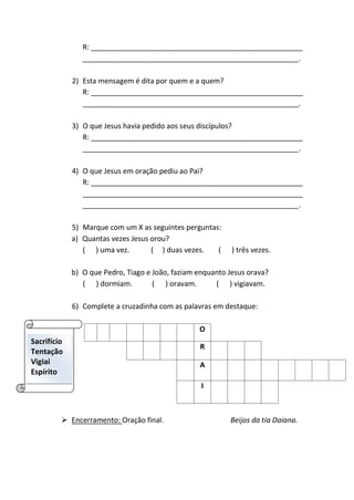R: _____________________________________________________
______________________________________________________.
2) Esta mensagem é dita por quem e a quem?
R: _____________________________________________________
______________________________________________________.
3) O que Jesus havia pedido aos seus discípulos?
R: _____________________________________________________
______________________________________________________.
4) O que Jesus em oração pediu ao Pai?
R: _____________________________________________________
_______________________________________________________
______________________________________________________.
5) Marque com um X as seguintes perguntas:
a) Quantas vezes Jesus orou?
( ) uma vez. ( ) duas vezes. ( ) três vezes.
b) O que Pedro, Tiago e João, faziam enquanto Jesus orava?
( ) dormiam. ( ) oravam. ( ) vigiavam.
6) Complete a cruzadinha com as palavras em destaque:
O
R
A
I
 Encerramento: Oração final. Beijos da tia Daiana.
Sacrifício
Tentação
Vigiai
Espírito
 
