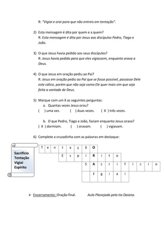 R: “Vigiai e orai para que não entreis em tentação”.
2) Esta mensagem é dita por quem e a quem?
R: Esta mensagem é dita por Jesus aos discípulos Pedro, Tiago e
João.
3) O que Jesus havia pedido aos seus discípulos?
R: Jesus havia pedido para que eles vigiassem, enquanto orava a
Deus.
4) O que Jesus em oração pediu ao Pai?
R: Jesus em oração pediu ao Pai que se fosse possível, passasse Dele
este cálice, porém que não seja como Ele quer mais sim que seja
feita a vontade de Deus.
5) Marque com um X as seguintes perguntas:
a. Quantas vezes Jesus orou?
( ) uma vez. ( ) duas vezes. ( X ) três vezes.
b. O que Pedro, Tiago e João, faziam enquanto Jesus orava?
( X ) dormiam. ( ) oravam. ( ) vigiavam.
6) Complete a cruzadinha com as palavras em destaque:
T e n t a ç ã O
E s p í R i t o
S A c r i f í c i o
I g i a i
 Encerramento: Oração final. Aula Planejada pela tia Daiana.
Sacrifício
Tentação
Vigiai
Espírito
 