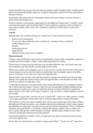 criança desenhou a pessoa que mais ama atrás do coração cortado em papel cartão vermelho (que já
está com a carinha desenhada), então com a ajuda da criança deve colar os bracinhos e perninhas e
finalizar o boneco.
Terminando cada criança deve ser estimulada a brincar com outra criança e com seus bonecos e
juntas criarem um dialogo livre.
Antes de terminar a aula pergunte “quem gostou da atividade que fizemos hoje?” e também “quem
vai contar pra mamãe o que nos fizemos hoje?” assim a professora estimula o aluno a lembrar e a
contar para a mamãe sobre a aula o que vai ajudar na memória e também deixar os pais muito
contentes.
Aula 02
Relembrando a cor vermelha (red) para as crianças de 3 e 4 anos material necessário:
    •jarra de suco transparente;
    •2 sucos de sabores diferentes, mas vermelhos (ex: morango e frutas vermelhas);
    •colher longa pra suco;
    •açúcar;
    •copos descartáveis;
    •água filtrada;
    •tarefa extra para casa (colar no caderno).
Desenvolvimento
Comece a aula relembrando o que fizeram na aula passada e repasse todas as perguntas, pergunte se
a mamãe gostou do coração, e elogie a todos dando importância aos relatos.
Informe para as crianças que hoje irão fazer uma atividade diferente e que você trouxe uma coisa
muito especial e que todo mundo vai poder ajudá-la nesta tarefa.
Mostre para a turma a jarra, pergunte o que é, se eles tem em casa, para que eles usam. Deixe que as
crianças toquem na jarra, passe de carteira em carteira para que elas peguem, parece coisa boba,
mas se você tentar vai ver como isso é uma coisa legal para elas.
Diga que hoje vocês vão fazer uma coisa bem gostosa e que para isso primeiro precisam de água
filtrada, com a ajuda das crianças encha a jarra com água do filtro, se na sala não tiver filtro você
pode levar a jarra já com água para a sala.
A cada etapa do processo você pode solicitar uma criança diferente para ser seu ajudante, mostre a
eles e deixem que eles toquem e sintam o cheiro do suco (do pacotinho fechado), pergunte de que
eles acham que é aquele suco e que cor é (pela foto da fruta os alunos identificam e geralmente
falam a fruta e a cor), então você começa a explorar o “red” novamente, sempre repetindo com eles,
para fixação.
Antes de abrir o pacote fale “será que este suco é mesmo red?” “vamos ver” abra o pacote e coloque
o pó na água, geralmente a forma como o pó se mistura na água deixa as crianças fascinadas.
Para misturar o pó do suco à água e também após colocar açúcar permita que cada criança colabore
deixando uma de cada vez mexer o suco. Quando todos tiverem colaborado solicite a duas crianças
que distribuam os copos diga “será que esse suco que nós fizemos está gostoso?” Prove e então diga
“hummm, nossa que delicia” e vá ouvindo a opinião das crianças, explore o doce, o azedo, sem
doce, o gosto, tudo que der e então fale para as crianças “quando a gente chegar em casa vamos
contar pra mamãe que fizemos um suco bem gostoso!”
A professora pode fazer um sabor ou dois, eu sugiro que logo após as crianças provarem um faça
outro para explorar bem.
Revise antes de a aula terminar o conteúdo: “o que a gente bebeu?”, “de que cor era?” “quem fez o
 