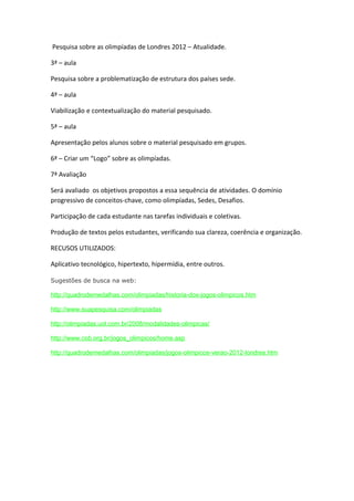 Pesquisa sobre as olimpíadas de Londres 2012 – Atualidade.

3ª – aula

Pesquisa sobre a problematização de estrutura dos países sede.

4ª – aula

Viabilização e contextualização do material pesquisado.

5ª – aula

Apresentação pelos alunos sobre o material pesquisado em grupos.

6ª – Criar um “Logo” sobre as olimpíadas.

7ª Avaliação

Será avaliado os objetivos propostos a essa sequência de atividades. O domínio
progressivo de conceitos-chave, como olimpíadas, Sedes, Desafios.

Participação de cada estudante nas tarefas individuais e coletivas.

Produção de textos pelos estudantes, verificando sua clareza, coerência e organização.

RECUSOS UTILIZADOS:

Aplicativo tecnológico, hipertexto, hipermídia, entre outros.

Sugestões de busca na web:

http://quadrodemedalhas.com/olimpiadas/historia-dos-jogos-olimpicos.htm

http://www.suapesquisa.com/olimpiadas

http://olimpiadas.uol.com.br/2008/modalidades-olimpicas/

http://www.cob.org.br/jogos_olimpicos/home.asp

http://quadrodemedalhas.com/olimpiadas/jogos-olimpicos-verao-2012-londres.htm
 